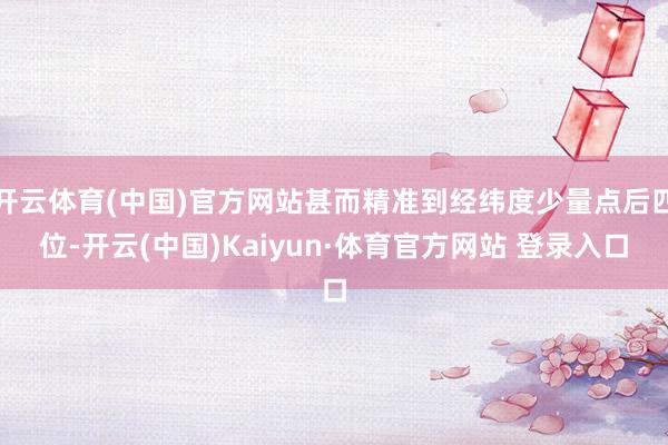 开云体育(中国)官方网站甚而精准到经纬度少量点后四位-开云(中国)Kaiyun·体育官方网站 登录入口