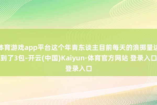 体育游戏app平台这个年青东谈主目前每天的浪掷量达到了3包-开云(中国)Kaiyun·体育官方网站 登录入口