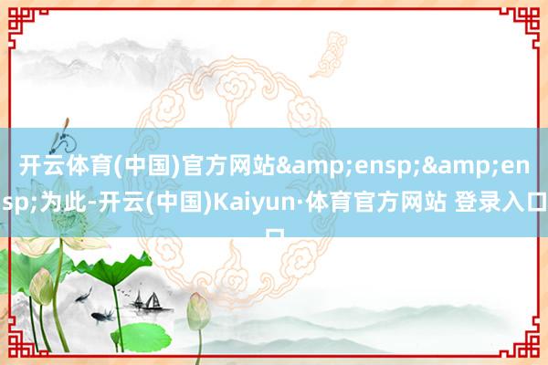 开云体育(中国)官方网站&ensp;&ensp;为此-开云(中国)Kaiyun·体育官方网站 登录入口