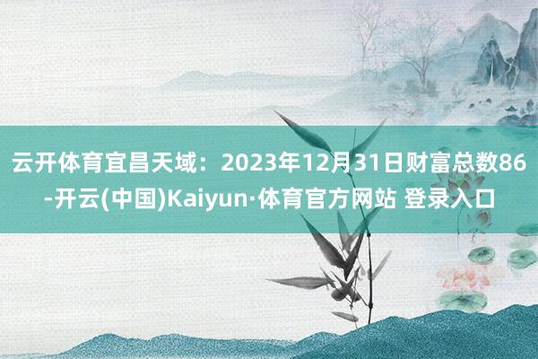 云开体育宜昌天域：2023年12月31日财富总数86-开云(中国)Kaiyun·体育官方网站 登录入口