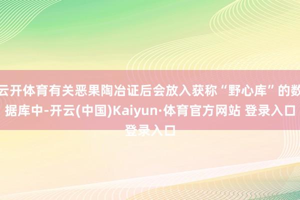 云开体育有关恶果陶冶证后会放入获称“野心库”的数据库中-开云(中国)Kaiyun·体育官方网站 登录入口