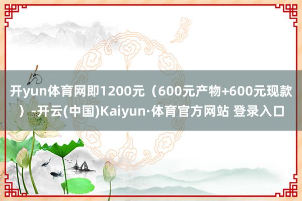 开yun体育网即1200元（600元产物+600元现款）-开云(中国)Kaiyun·体育官方网站 登录入口