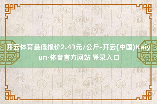 开云体育最低报价2.43元/公斤-开云(中国)Kaiyun·体育官方网站 登录入口